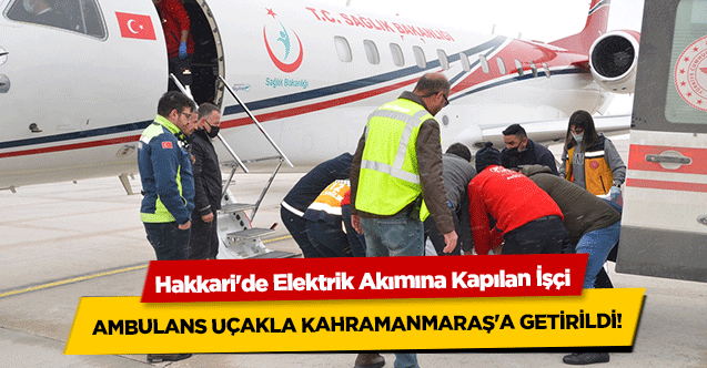Hakkari'de elektrik akımına kapılan işçi, Ambulans Uçakla Kahramanmaraş'a getirildi!