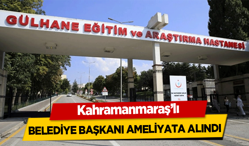 Kahramanmaraş’lı Belediye Başkanı Ameliyata Alındı