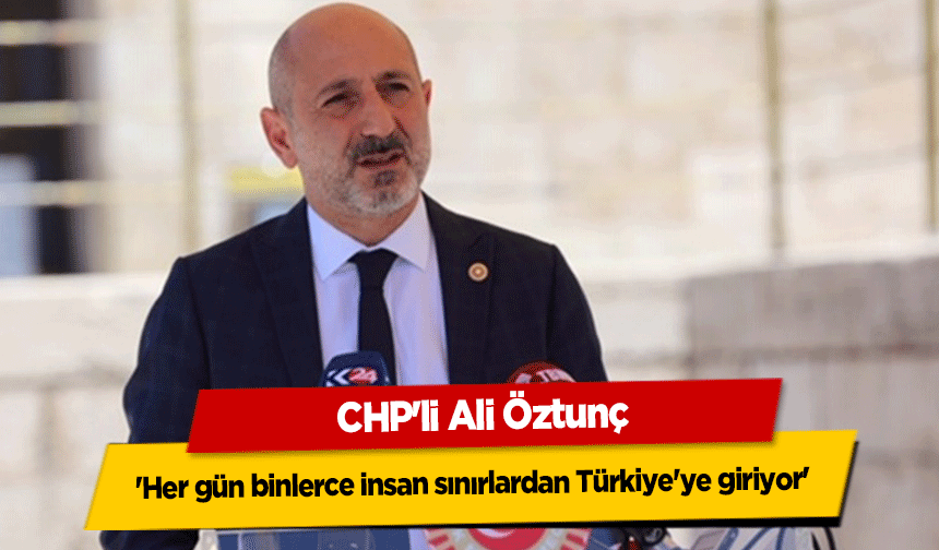 CHP'li Ali Öztunç, 'Her gün binlerce insan sınırlardan Türkiye'ye giriyor'