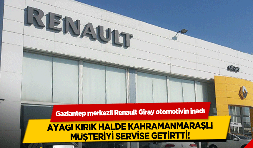 Gaziantep merkezli Renault Giray otomotivin inadı ayağı kırık halde Kahramanmaraşlı müşteriyi servise getirtti!