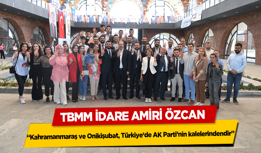 TBMM İdare Amiri Özcan  ‘Kahramanmaraş ve Onikişubat, Türkiye’de AK Parti’nin kalelerindendir’