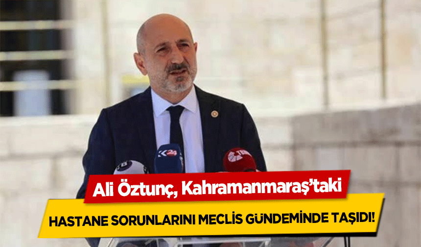 Ali Öztunç, Kahramanmaraş’taki hastane sorunlarını meclis gündeminde taşıdı!